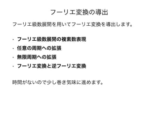 フーリエ変換の導出
フーリエ級数展開を用いてフーリエ変換を導出します。
• フーリエ級数展開の複素数表現
• 任意の周期への拡張
• 無限周期への拡張
• フーリエ変換と逆フーリエ変換
時間がないので少し巻き気味に進めます。
 