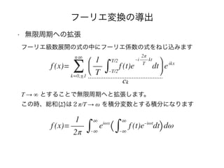 フーリエ変換の導出
• 無限周期への拡張
フーリエ級数展開の式の中にフーリエ係数の式をねじ込みます
T → ∞ とすることで無限周期へと拡張します。 
この時、総和(Σ)は２π/T → ω を積分変数とする積分になります
ck
 