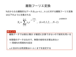離散フーリエ変換
N点からなる離散的なデータ点xn(n=0,1,...N-1)に対する離散フーリエ変換
は以下のように定義される
• 離散データでは微分/積分 が厳密に計算できないので総和を用いる
• 有限個のデータ点なので、無限の総和を計算出来ない 
→ 周期Nの周期性を仮定
• xnに含まれる周波数は0∼N-1 までを仮定する
jは虚数成分
ポイント
 