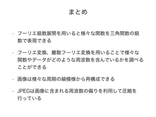 まとめ
• フーリエ級数展開を用いると様々な関数を三角関数の級
数で表現できる
• フーリエ変換、離散フーリエ変換を用いることで様々な
関数やデータがどのような周波数を含んでいるかを調べる
ことができる
• 画像は様々な周期の縞模様から再構成できる
• JPEGは画像に含まれる周波数の偏りを利用して圧縮を
行っている
 