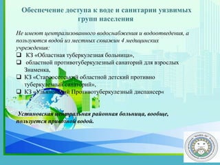 Обеспечение доступа к воде и санитарии уязвимых
групп населения
.
Не имеют централизованного водоснабжения и водоотведения, а
пользуются водой из местных скважин 4 медицинских
учреждения:
 КЗ «Областная туберкулезная больница»,
 областной противотуберкулезный санаторий для взрослых
Знаменка,
 КЗ «Староосотський областной детский противно
туберкулезный санаторий»,
 КЗ «Ульяновский Противотуберкулезный диспансер«
Устиновская центральная районная больница, вообще,
пользуется привозной водой.
 