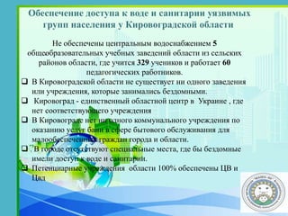 Обеспечение доступа к воде и санитарии уязвимых
групп населения у Кировоградской области
.
Не обеспечены центральным водоснабжением 5
общеобразовательных учебных заведений области из сельских
районов области, где учится 329 учеников и работает 60
педагогических работников.
 В Кировоградской области не существует ни одного заведения
или учреждения, которые занимались бездомными.
 Кировоград - единственный областной центр в Украине , где
нет соответствующего учреждения
 В Кировограде нет ни одного коммунального учреждения по
оказанию услуг бани в сфере бытового обслуживания для
малообеспеченных граждан города и области.
 В городе отсутствуют специальные места, где бы бездомные
имели доступ к воде и санитарии.
 Петенциарные учреждения области 100% обеспечены ЦВ и
Цвд
 