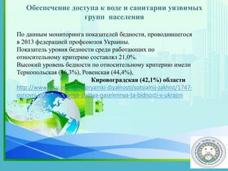 .
По данным мониторинга показателей бедности, проводившегося
в 2013 федерацией профсоюзов Украины.
Показатель уровня бедности среди работающих по
относительному критерию составлял 21,0%.
Высокий уровень бедности по относительному критерию имели
Тернопольская (46,3%), Ровенская (44,4%),
Кировоградская (42,1%) области
http://www.fpsu.org.ua/napryamki-diyalnosti/sotsialnij-zakhist/1747-
osnovni-pokazniki-rivnya-zhittya-naselennya-ta-bidnosti-v-ukrajini
Обеспечение доступа к воде и санитарии уязвимых
групп населения
 