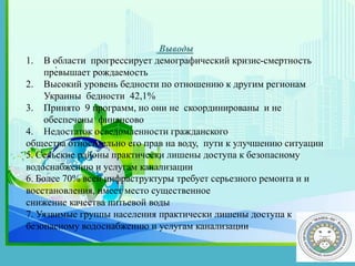 .
Выводы
1. В области прогрессирует демографический кризис-смертность
превышает рождаемость
2. Высокий уровень бедности по отношению к другим регионам
Украины бедности 42,1%
3. Принято 9 программ, но они не скоординированы и не
обеспечены финансово
4. Недостаток осведомленности гражданского
общества относительно его прав на воду, пути к улучшению ситуации
5. Сельские районы практически лишены доступа к безопасному
водоснабжению и услугам канализации
6. Более 70% всей инфраструктуры требует серьезного ремонта и и
восстановления, имеет место существенное
снижение качества питьевой воды
7. Уязвимые группы населения практически лишены доступа к
безопасному водоснабжению и услугам канализации
 