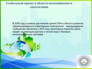 В 2000 году в рамках достижения Целей ООН в области развития,
сформулированных в Декларации тысячелетия международное
сообщество обязалось к 2015 году наполовину сократить долю
людей, не имеющих доступа к чистой воде и базовым
канализационным системам.
Глобальный кризис в области водоснабжения и
канализации
 