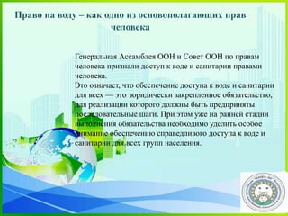 Генеральная Ассамблея ООН и Совет ООН по правам
человека признали доступ к воде и санитарии правами
человека.
Это означает, что обеспечение доступа к воде и санитарии
для всех — это юридически закрепленное обязательство,
для реализации которого должны быть предприняты
последовательные шаги. При этом уже на ранней стадии
выполнения обязательства необходимо уделить особое
внимание обеспечению справедливого доступа к воде и
санитарии для всех групп населения.
Право на воду – как одно из основополагающих прав
человека
 