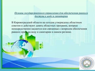 .
Основы государственного управления для обеспечения равного
доступа к воде и санитарии
В Кировоградской области на сегодня утверждены областным
советом и действуют девять областных программ, которые
непосредственно касаются или связанные с вопросом обеспечения
равного права на воду и санитарию в нашем регионе.
 