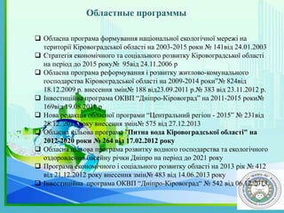 Областные программы
.
 Обласна програма формування національної екологічної мережі на
території Кіровоградської області на 2003-2015 роки № 141від 24.01.2003
 Стратегія економічного та соціального розвитку Кіровоградської області
на період до 2015 року№ 95від 24.11.2006 р
 Обласна програма реформування і розвитку житлово-комунального
господарства Кіровоградської області на 2009-2014 роки”№ 824від
18.12.2009 р. внесення змін№ 188 від23.09.2011 р.№ 383 від 23.11.2012 р.
 Інвестиційна програма ОКВП “Дніпро-Кіровоград” на 2011-2015 роки№
169від 19.08.2011 р
 Нова редакція обласної програми “Центральний регіон - 2015” № 231від
28.12. 2011 року внесення змін№ 575 від 27.12.2013
 Обласна цільова програма "Питна вода Кіровоградської області" на
2012-2020 роки № 264 від 17.02.2012 року
 Обласна цільова програма розвитку водного господарства та екологічного
оздоровлення басейну річки Дніпро на період до 2021 року
 Програма економічного і соціального розвитку області на 2013 рік № 412
від 21.12.2012 року внесення змін№ 483 від 14.06.2013 року
 Інвестиційна програма ОКВП “Дніпро-Кіровоград“ № 542 від 06.12.2013
 