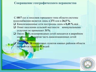 .С 1017 сел и поселков городского типа области системы
водоснабжения является лишь в 271 или в 26,5 %.
 Канализационные сети построены лишь в 0,49 % сел .
 Охват населения сельской местности коммунальными
услугами не превышает 31%.
 Около 21 % водопроводных сетей находится в аварийном
состоянии , четвертая часть канализационных сетей
амортизировано .
 Население 26 населенных пунктов южных районов области
пользуется привозной водой
Сокращение географического неравенства
 