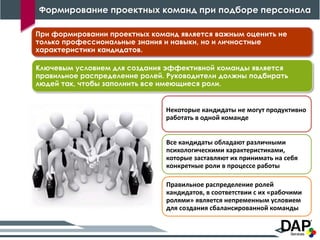 Формирование проектных команд при подборе персонала
16
Ключевым условием для создания эффективной команды является
правильное распределение ролей. Руководители должны подбирать
людей так, чтобы заполнить все имеющиеся роли.
Некоторые кандидаты не могут продуктивно
работать в одной команде
Все кандидаты обладают различными
психологическими характеристиками,
которые заставляют их принимать на себя
конкретные роли в процессе работы
Правильное распределение ролей
кандидатов, в соответствии с их «рабочими
ролями» является непременным условием
для создания сбалансированной команды
При формировании проектных команд является важным оценить не
только профессиональные знания и навыки, но и личностные
характеристики кандидатов.
 