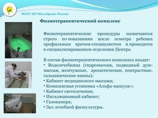 Физиотерапевтические процедуры назначаются
строго по показаниям после осмотра ребенка
профильным врачом-специалистом и проводятся
в специализированном отделении Центра.
В состав физиотерапевтического комплекса входят:
• Водолечебница (гидромассаж, подводный душ-
массаж, жемчужные, ароматические, контрастные,
гальванические ванны);
• Кабинет медицинского массажа;
• Комплексная установка «Альфа-капсула»;
• Кабинет светолечения;
• Ингаляционный кабинет;
• Галокамера;
• Зал лечебной физкультуры.
Физиотерапевтический комплекс
ФГБУ ЦР Минздрава России
 