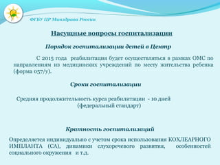 Средняя продолжительность курса реабилитации - 10 дней
(федеральный стандарт)
С 2015 года реабилитация будет осуществляться в рамках ОМС по
направлениям из медицинских учреждений по месту жительства ребенка
(форма 057/у).
Порядок госпитализации детей в Центр
Насущные вопросы госпитализации
Сроки госпитализации
Кратность госпитализаций
Определяется индивидуально с учетом срока использования КОХЛЕАРНОГО
ИМПЛАНТА (СА), динамики слухоречевого развития, особенностей
социального окружения и т.д.
ФГБУ ЦР Минздрава России
 