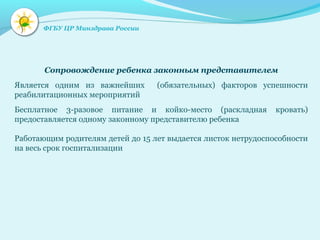 Сопровождение ребенка законным представителем
Является одним из важнейших (обязательных) факторов успешности
реабилитационных мероприятий
Бесплатное 3-разовое питание и койко-место (раскладная кровать)
предоставляется одному законному представителю ребенка
Работающим родителям детей до 15 лет выдается листок нетрудоспособности
на весь срок госпитализации
ФГБУ ЦР Минздрава России
 