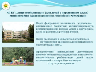 Новое федеральное медицинское учреждение,
оказывающее бесплатную специализированную
реабилитационную помощь детям с нарушением
слуха из различных регионов России.
Центр расположен в живописной зеленой зоне
на территории Троицкого административного
округа города Москвы.
ФГБУ Центр реабилитации (для детей с нарушением слуха)
Министерства здравоохранения Российской Федерации
Приоритетным направлением деятельности
является комплексная медицинская и психолого-
педагогическая реабилитация детей после
проведенной кохлеарной имплантации
и слухопротезирования.
 