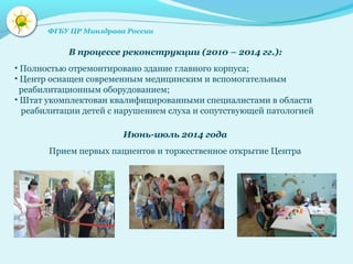 В процессе реконструкции (2010 – 2014 гг.):
• Полностью отремонтировано здание главного корпуса;
• Центр оснащен современным медицинским и вспомогательным
реабилитационным оборудованием;
• Штат укомплектован квалифицированными специалистами в области
реабилитации детей с нарушением слуха и сопутствующей патологией
Июнь-июль 2014 года
Прием первых пациентов и торжественное открытие Центра
ФГБУ ЦР Минздрава России
 