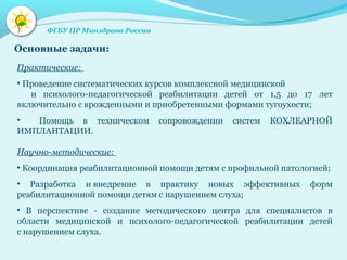 Основные задачи:
Практические:
• Проведение систематических курсов комплексной медицинской
и психолого-педагогической реабилитации детей от 1,5 до 17 лет
включительно с врожденными и приобретенными формами тугоухости;
• Помощь в техническом сопровождении систем КОХЛЕАРНОЙ
ИМПЛАНТАЦИИ.
Научно-методические:
• Координация реабилитационной помощи детям с профильной патологией;
• Разработка и внедрение в практику новых эффективных форм
реабилитационной помощи детям с нарушением слуха;
• В перспективе - создание методического центра для специалистов в
области медицинской и психолого-педагогической реабилитации детей
с нарушением слуха.
ФГБУ ЦР Минздрава России
 