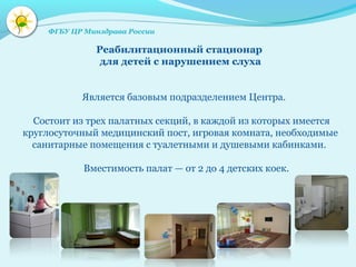 Реабилитационный стационар
для детей с нарушением слуха
Является базовым подразделением Центра.
Состоит из трех палатных секций, в каждой из которых имеется
круглосуточный медицинский пост, игровая комната, необходимые
санитарные помещения с туалетными и душевыми кабинками.
Вместимость палат — от 2 до 4 детских коек.
ФГБУ ЦР Минздрава России
 