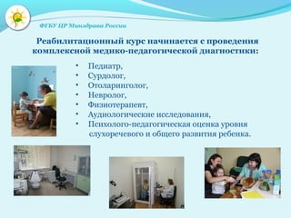 • Педиатр,
• Сурдолог,
• Отоларинголог,
• Невролог,
• Физиотерапевт,
• Аудиологические исследования,
• Психолого-педагогическая оценка уровня
слухоречевого и общего развития ребенка.
Реабилитационный курс начинается с проведения
комплексной медико-педагогической диагностики:
ФГБУ ЦР Минздрава России
 