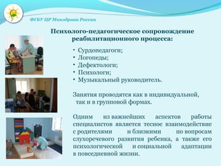 • Сурдопедагоги;
• Логопеды;
• Дефектологи;
• Психологи;
• Музыкальный руководитель.
Занятия проводятся как в индивидуальной,
так и в групповой формах.
Одним из важнейших аспектов работы
специалистов является тесное взаимодействие
с родителями и близкими по вопросам
слухоречевого развития ребенка, а также его
психологической и социальной адаптации
в повседневной жизни.
Психолого-педагогическое сопровождение
реабилитационного процесса:
ФГБУ ЦР Минздрава России
 