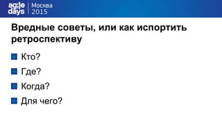 Вредные советы, или как испортить
ретроспективу
Кто?
Где?
Когда?
Для чего?
 
