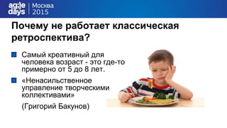 Почему не работает классическая
ретроспектива?
Самый креативный для
человека возраст - это где-то
примерно от 5 до 8 лет.
«Ненасильственное
управление творческими
коллективами»
(Григорий Бакунов)
 