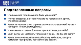 Подготовленные вопросы
Что помогает твоей команде быть успешной?
Что ты ожидаешь и от кого? (какие-то пожелания к другим
членам команды)
Какие методики в этом спринте оказались успешными? Какие –
наоборот, не слишком удались?
Что оказалось самым большим препятствием для тебя?
Если бы ты мог изменить только одну вещь, что бы это было?
Какие личные качества и способности у тебя есть, которые
помогают тебе решать поставленные задачи?
 