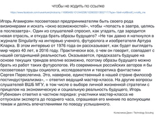 Игорь Агамирзян посоветовал предпринимателям быть своего рода
визионерами и искать «окно возможностей», чтобы «попасть в завтра,
целясь в послезавтра». Один из слушателей спросил, как угадать, где
зародится новая отрасль, и откуда брать образы будущего? «Не так давно я
наткнулся в блоге Singularity на интервью ученого, футуролога и писателя
Артура Кларка. В этом интервью от 1976 года он рассказывает, как будет
выглядеть мир через 40 лет, в 2016 году. Практически все, о чем он говорит,
совпадает с нашей сегодняшней реальностью. Оказывается, предсказат
будущее на основе текущих трендов вполне возможно, поэтому образы
будущего можно брать из работ таких футурологов. Из современных
российских авторов я бы посоветовал труды социолога, исследователя и
теоретика фантастики Сергея Переслегина. Это, наверное, единственный в
нашей стране философ постиндустриализма», – ответил ведущий
мастер-класса. На другие вопросы слушателей ВШБ МГУ, в том числе о
выборе личной жизненной стратегии с прицелом на экономическую и
социальную реальность будущего, Игорь Рубенович ответил в частном
порядке: участники мастер-класса не отпускали эксперта до позднего часа,
спрашивая его мнение по волнующим темам и делясь впечатлениями по
поводу услышанного.
Колесников Джин / Technology Scouting
чтобы не ходить по ссылке
https://www.facebook.com/rusventure/photos/np.116969489.1012440296/1028630313832717/?type=1&ref=notif&notif_t=notify_me
 
