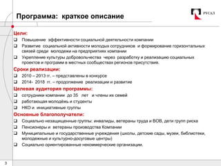 3
Программа: краткое описание
Цели:
 Повышение эффективности социальной деятельности компании
 Развитие социальной активности молодых сотрудников и формирование горизонтальных
связей среди молодежи на предприятиях компании
 Укрепление культуры добровольчества через разработку и реализацию социальных
проектов и программ в местных сообществах регионов присутствия.
Сроки реализации:
 2010 – 2013 гг. – представлены в конкурсе
 2014- 2018 гг. – продолжение реализации и развитие
Целевая аудитория программы:
 сотрудники компании до 35 лет и члены их семей
 работающая молодёжь и студенты
 НКО и инициативные группы
Основные благополучатели:
 Социально незащищенные группы: инвалиды, ветераны труда и ВОВ, дети групп риска
 Пенсионеры и ветераны производства Компании
 Муниципальные и государственные учреждения (школы, детские сады, музеи, библиотеки,
молодежные и культурно-досуговые центры)
 Социально ориентированные некоммерческие организации.
 
