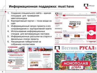 6
Информационная поддержка: must have
1. Создание специального сайта – единая
площадка для проведения
квеста/конкурса
2. Корпоративный портал – точка входа на
сайт
3. Информационный запуск проекта и его
сопровождение в корпоративной газете
4. Использование информационных
стендов для мотивирующих листовок
5. Информационные рассылки на старте и
финальных этапах проекта.
6. Награждения победителей на
собраниях коллективов
 