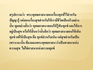 สรุปความว่า พระพุทธศาสนาสอนเรื่องทุกข์ไว้สาหรับ
ปัญญารู้ แต่สอนเรื่องสุขสาหรับให้เรามีชีวิตเป็นจริงอย่าง
นั้น พูดอย่างสั้นว่า พุทธศาสนาสอนให้รู้ทันทุกข์ และให้การ
อยู่เป็นสุข หรือให้สั้นกว่านั้นอีกว่า พุทธศาสนาสอนให้เห็น
ทุกข์ แต่ให้เป็นสุข คือ ทุกข์สาหรับเห็น แต่สุขสาหรับเป็น
เพราะฉะนั้น ต้องมองพระพุทธศาสนาว่าเป็นศาสนาแห่ง
ความสุข ไม่ใช่ศาสนาแห่งความทุกข์
 