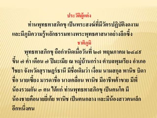 ประวัติผู้แต่ง
ท่านพุทธทาสภิกขุ เป็นพระสงฆ์ที่มีวัตรปฏิบัติงดงาม
และมีภูมิความรู้หลักธรรมทางพระพุทธศาสนาอย่างลึกซึ้ง
ชาติภูมิ
พุทธทาสภิกขุ ถือกาเนิดเมื่อวันที่ ๒๗ พฤษภาคม ๒๔๔๙
ขึ้น ๗ ค่า เดือน ๗ ปีมะเมีย ณ หมู่บ้านกร่าง ตาบลพุมเรียง อาเภอ
ไชยา จังหวัดสุราษฎร์ธานี มีชื่อเดิมว่า เงื่อม นามสกุล พานิช บิดา
ชื่อ นายเซี้ยง มารดาชื่อ นางเคลื่อน พานิช มีอาชีพค้าขาย มีพี่
น้องรวมกัน ๓ คน ได้แก่ ท่านพุทธทาสภิกขุ เป็นคนโต มี
น้องชายคือนายยี่เก้ย พานิช เป็นคนกลาง และมีน้องสาวคนเล็ก
อีกหนึ่งคน
 
