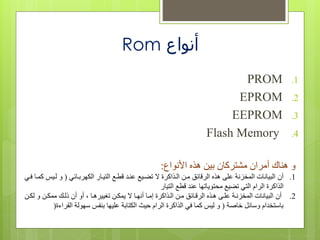 ‫أنواع‬Rom
.1PROM
.2EPROM
.3EEPROM
.4Flash Memory
‫األنواع‬ ‫هذه‬ ‫بين‬ ‫تركان‬ ‫م‬ ‫أمران‬ ‫هناك‬ ‫و‬:
.1‫أن‬‫ربفائي‬ ‫الك‬ ‫التيفاع‬ ‫قلفا‬ ‫عنف‬ ‫تعفيا‬ ‫الفذاكرة‬ ‫مفن‬ ‫الرقائق‬ ‫هذه‬ ‫عفى‬ ‫المتزنة‬ ‫البياناا‬(‫لفي‬ ‫و‬‫ففي‬ ‫كمفا‬
‫قلا‬ ‫عن‬ ‫ا‬ ‫محتويات‬ ‫تعيا‬ ‫التي‬ ‫الرام‬ ‫الذاكرة‬‫التياع‬
.2‫أن‬‫لكفن‬ ‫و‬ ‫ممكفن‬ ‫للفن‬ ‫أن‬ ‫أو‬ ‫ييرهفا‬ ‫ت‬ ‫يمكفن‬ ‫فا‬ ‫أن‬ ‫خمفا‬ ‫الفذاكرة‬ ‫مفن‬ ‫الرقفائق‬ ‫هفذه‬ ‫عففى‬ ‫المتزنفة‬ ‫البياناا‬
‫قامة‬ ‫وسائا‬ ‫ام‬ ‫باستت‬(‫القرا‬ ‫ولة‬ ‫س‬ ‫بنو‬ ‫ا‬ ‫عفي‬ ‫الكتابة‬ ‫حي‬ ‫الرام‬ ‫الذاكرة‬ ‫في‬ ‫كما‬ ‫لي‬ ‫و‬‫ءة‬)
 