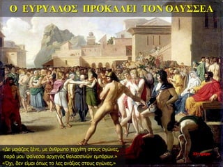 Ο ΕΥΡΥΑΛΟΣ ΠΡΟΚΑΛΕΙ ΤΟΝ ΟΔΥΣΣΕΑ
«Δε μοιάζεις ξένε, με άνθρωπο τεχνίτη στους αγώνες,
παρά μου φαίνεσαι αρχηγός θαλασσινών εμπόρων.»
«Όχι, δεν είμαι όπως το λες ανάξιος στους αγώνες.»
33η ημέρα
 