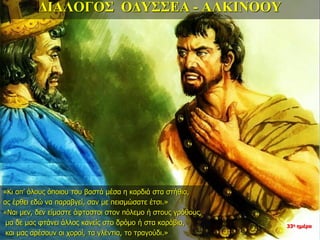 ΔΙΑΛΟΓΟΣ ΟΔΥΣΣΕΑ - ΑΛΚΙΝΟΟΥ
«Κι απ’ όλους όποιου του βαστά μέσα η καρδιά στα στήθια,
ας έρθει εδώ να παραβγεί, σαν με πεισμώσατε έτσι.»
«Ναι μεν, δεν είμαστε άφταστοι στον πόλεμο ή στους γρόθους,
μα δε μας φτάνει άλλος κανείς στο δρόμο ή στα καράβια,
και μας αρέσουν οι χοροί, τα γλέντια, το τραγούδι.»
33η ημέρα
 
