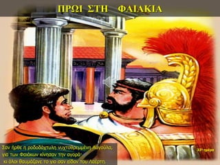 ΠΡΩΙ ΣΤΗ ΦΑΙΑΚΙΑ
Σαν ήρθε η ροδοδάχτυλη νυχτοθρεμμένη Αυγούλα,
για των Φαιάκων κίνησαν την αγορά·
κι όλοι θαυμάζανε το γιο σαν είδαν του Λαέρτη.
33η ημέρα
 