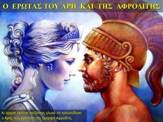 Ο ΕΡΩΤΑΣ ΤΟΥ ΑΡΗ ΚΑΙ ΤΗΣ ΑΦΡΟΔΙΤΗΣ
Κι άρχισε εκείνος παίζοντας γλυκά να τραγουδήσει
ο Άρης πώς αγάπησε την όμορφη Αφροδίτη.
 