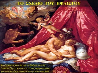 ΤΟ ΣΧΕΔΙΟ ΤΟΥ ΗΦΑΙΣΤΟΥ
Κι ο Ήφαιστος σαν άκουσε το θλιβερό μαντάτο
άσπαστα δίχτυα κι άλυτα γι αυτούς σφυροκοπούσε,
για να πιαστούν κι ασάλευτοι να μείνουν ενωμένοι.
 