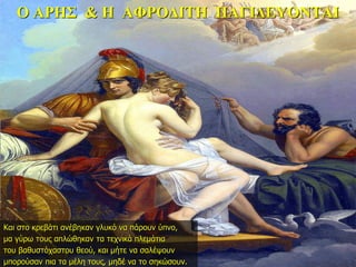 Ο ΑΡΗΣ & Η ΑΦΡΟΔΙΤΗ ΠΑΓΙΔΕΥΟΝΤΑΙ
Και στο κρεβάτι ανέβηκαν γλυκό να πάρουν ύπνο,
μα γύρω τους απλώθηκαν τα τεχνικά πλεμάτια
του βαθυστόχαστου θεού, και μήτε να σαλέψουν
μπορούσαν πια τα μέλη τους, μηδέ να το σηκώσουν.
 
