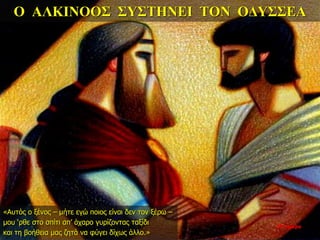 Ο ΑΛΚΙΝΟΟΣ ΣΥΣΤΗΝΕΙ ΤΟΝ ΟΔΥΣΣΕΑ
«Αυτός ο ξένος – μήτε εγώ ποιος είναι δεν τον ξέρω –
μου ‘ρθε στο σπίτι απ’ άχαρο γυρίζοντας ταξίδι
και τη βοήθεια μας ζητά να φύγει δίχως άλλο.»
33η ημέρα
 
