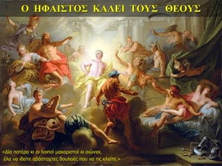 Ο ΗΦΑΙΣΤΟΣ ΚΑΛΕΙ ΤΟΥΣ ΘΕΟΥΣ
«Δία πατέρα κι οι λοιποί μακαριστοί κι αιώνιοι,
έλα να ιδείτε αβάσταχτες δουλειές που να τις κλαίτε.»
 