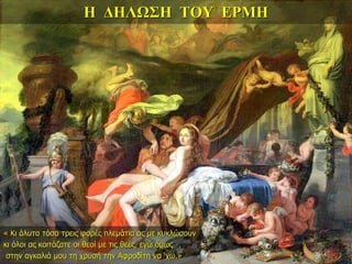 Η ΔΗΛΩΣΗ ΤΟΥ ΕΡΜΗ
« Κι άλυτα τόσα τρεις φορές πλεμάτια ας με κυκλώσουν
κι όλοι ας κοιτάζατε οι θεοί με τις θεές, εγώ όμως
στην αγκαλιά μου τη χρυσή την Αφροδίτη να ‘χω.»
 