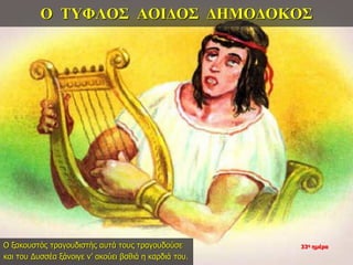 Ο ΤΥΦΛΟΣ ΑΟΙΔΟΣ ΔΗΜΟΔΟΚΟΣ
Ο ξακουστός τραγουδιστής αυτά τους τραγουδούσε
και του Δυσσέα ξάνοιγε ν’ ακούει βαθιά η καρδιά του.
33η ημέρα
 