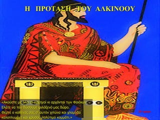 Η ΠΡΟΤΑΣΗ ΤΟΥ ΑΛΚΙΝΟΟΥ
«Ακούστε με όλοι οι αρχηγοί κι αρχόντοι των Φαιάκων.
Ελάτε να του δώσουμε φιλόξενό μας δώρο.
Φέρτε ο καθένας σας σ’ αυτόν χιτώνα και χλαμύδα
καλοπλυμένη και χρυσού πολύτιμο κομμάτι.»
33η ημέρα
 