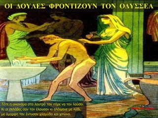ΟΙ ΔΟΥΛΕΣ ΦΡΟΝΤΙΖΟΥΝ ΤΟΝ ΟΔΥΣΣΕΑ
Τότε η οικονόμα στο λουτρό τον πήρε να τον λούσει.
Κι οι σκλάβες σαν τον έλουσαν κι αλέιψανε με λάδι,
με όμορφη τον έντυσαν χλαμύδα και χιτώνα.
βράδυ 33ης ημέρας
 