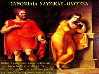 ΣΥΝΟΜΙΛΙΑ ΝΑΥΣΙΚΑΣ - ΟΔΥΣΣΕΑ
Στάθηκε στου καλόχτιστου σπιτιού τον παραστάτη,
και το Δυσσεά θάμαζε με τα γλυκά της μάτια.
«Ξένε, ο θεός στο δρόμο σου. Και κάπου στην πατρίδα
μη με ξεχνάς, που τη ζωή χρωστάς σε μένα πρώτη.»
βράδυ 33ης ημέρας
 