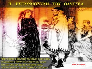 Η ΕΥΓΝΩΜΟΣΥΝΗ ΤΟΥ ΟΔΥΣΣΕΑ
«Είθε να δώσει ο βροντερός του Κρόνου ο γιος ο Δίας,
να ξημερώσει η ποθητή του γυρισμού μου η μέρα.
Τότε εκεί κάτω σαν θεά θα σε λατρεύω πάντα,
γιατί συ πρώτη μου ‘σωσες, παρθένα, τη ζωή μου.»
βράδυ 33ης ημέρας
 