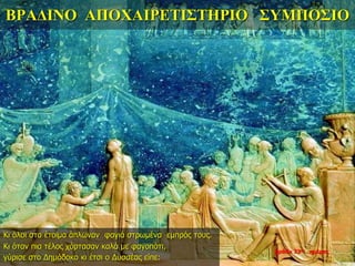 ΒΡΑΔΙΝΟ ΑΠΟΧΑΙΡΕΤΙΣΤΗΡΙΟ ΣΥΜΠΟΣΙΟ
Κι όλοι στα έτοιμα άπλωναν φαγιά στρωμένα εμπρός τους.
Κι όταν πια τέλος χόρτασαν καλά με φαγοπότι,
γύρισε στο Δημόδοκο κι έτσι ο Δυσσέας είπε:
βράδυ 33ης ημέρας
 