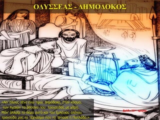 ΟΔΥΣΣΕΑΣ - ΔΗΜΟΔΟΚΟΣ
«Απ ‘όλους σένα εγώ τιμώ, Δημόδοκε, στον κόσμο,
των Αχαιών τα βάσανα που τραγουδάς με χάρη.
Μόν’ άλλαξε το θέμα αυτό και του ξυλένιου αλόγου
τραγούδα μας το τέχνασμα που το ‘φτιασε η Παλλάδα.»
βράδυ 33ης ημέρας
 