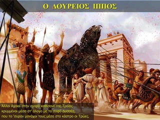 Ο ΔΟΥΡΕΙΟΣ ΙΠΠΟΣ
Άλλοι Αχαιοί στην αγορά καθίσανε της Τροίας
κρυμμένοι μέσα στ’ άλογο με το σοφό Δυσσέα,
που το ‘συραν μονάχοι τους μέσα στο κάστρο οι Τρώες.
 