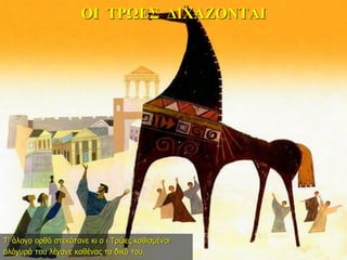 ΟΙ ΤΡΩΕΣ ΔΙΧΑΖΟΝΤΑΙ
Τ’ άλογο ορθό στεκότανε κι ο ι Τρώες καθισμένοι
ολόγυρά του λέγανε καθένας το δικό του.
 